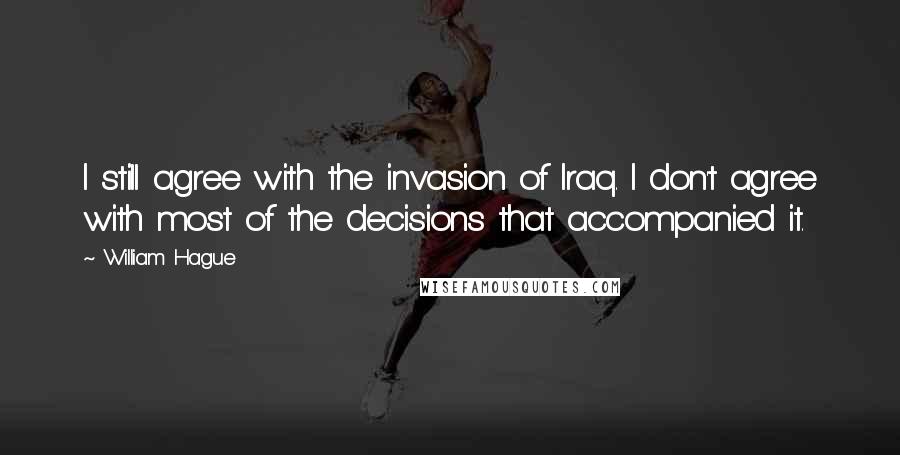 William Hague Quotes: I still agree with the invasion of Iraq. I don't agree with most of the decisions that accompanied it.