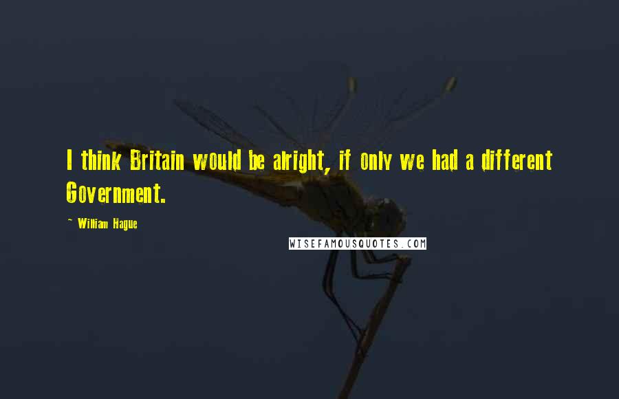 William Hague Quotes: I think Britain would be alright, if only we had a different Government.