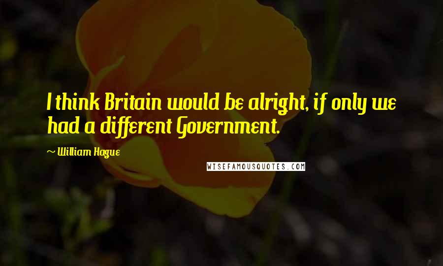 William Hague Quotes: I think Britain would be alright, if only we had a different Government.