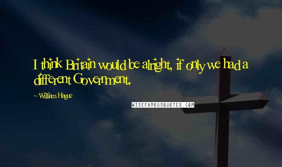 William Hague Quotes: I think Britain would be alright, if only we had a different Government.