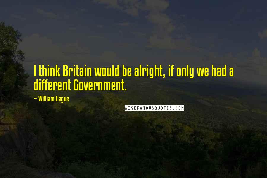 William Hague Quotes: I think Britain would be alright, if only we had a different Government.