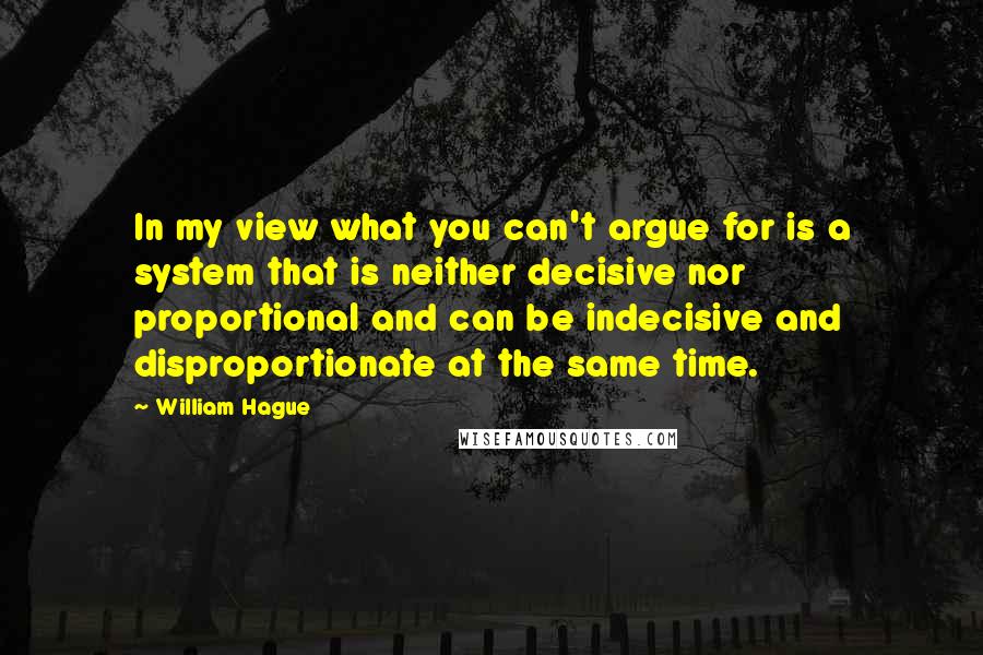 William Hague Quotes: In my view what you can't argue for is a system that is neither decisive nor proportional and can be indecisive and disproportionate at the same time.