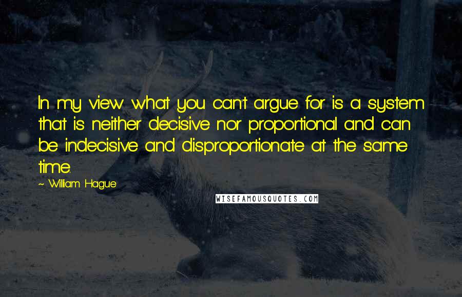 William Hague Quotes: In my view what you can't argue for is a system that is neither decisive nor proportional and can be indecisive and disproportionate at the same time.