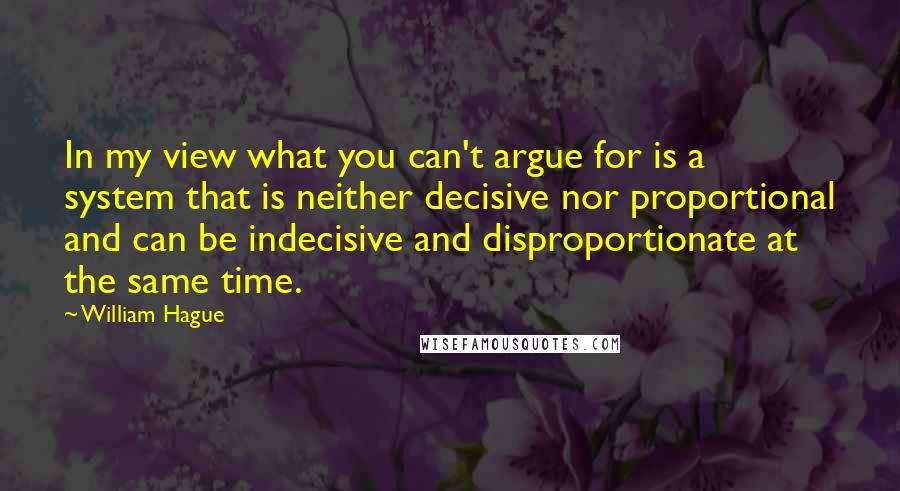 William Hague Quotes: In my view what you can't argue for is a system that is neither decisive nor proportional and can be indecisive and disproportionate at the same time.