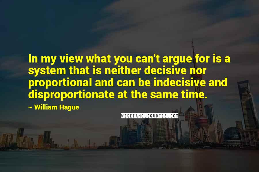 William Hague Quotes: In my view what you can't argue for is a system that is neither decisive nor proportional and can be indecisive and disproportionate at the same time.