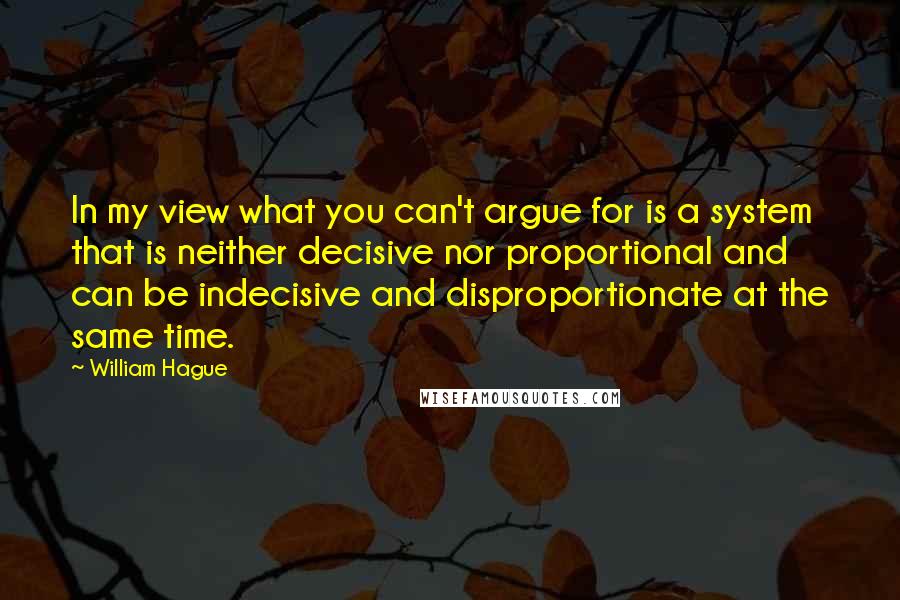 William Hague Quotes: In my view what you can't argue for is a system that is neither decisive nor proportional and can be indecisive and disproportionate at the same time.