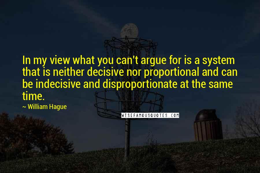 William Hague Quotes: In my view what you can't argue for is a system that is neither decisive nor proportional and can be indecisive and disproportionate at the same time.