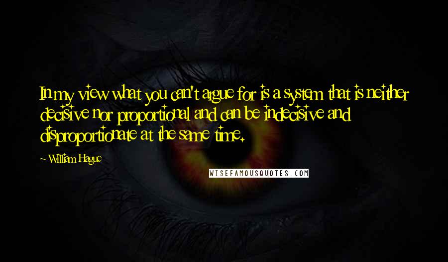 William Hague Quotes: In my view what you can't argue for is a system that is neither decisive nor proportional and can be indecisive and disproportionate at the same time.