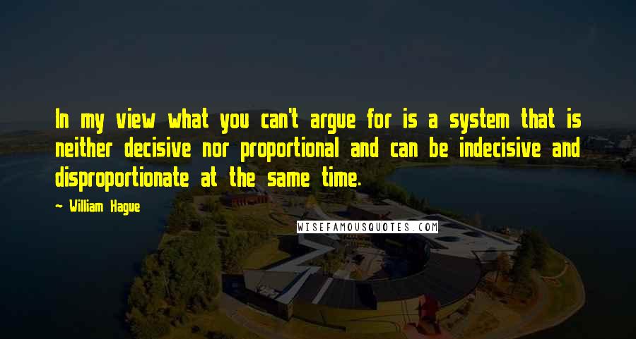 William Hague Quotes: In my view what you can't argue for is a system that is neither decisive nor proportional and can be indecisive and disproportionate at the same time.