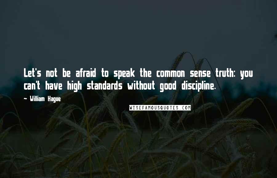 William Hague Quotes: Let's not be afraid to speak the common sense truth: you can't have high standards without good discipline.