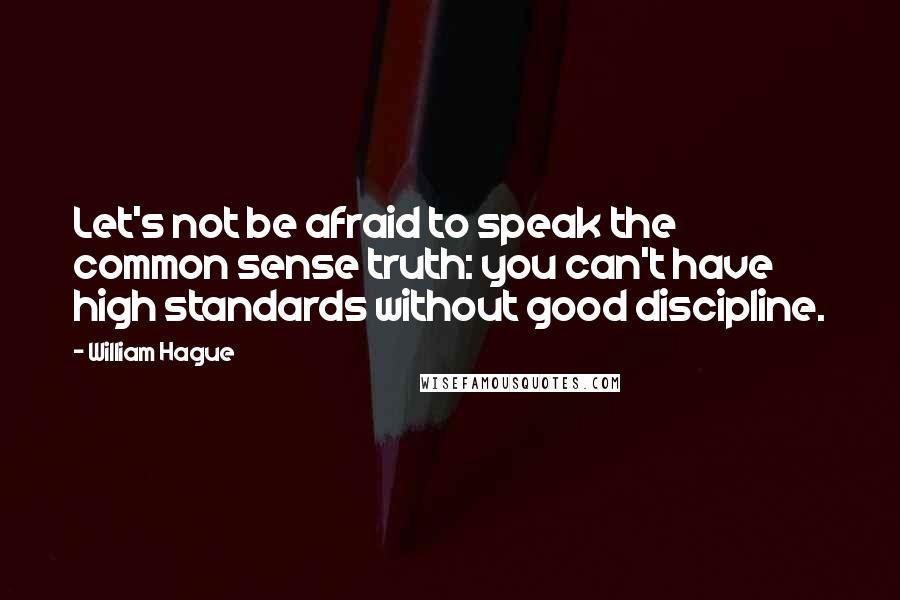 William Hague Quotes: Let's not be afraid to speak the common sense truth: you can't have high standards without good discipline.