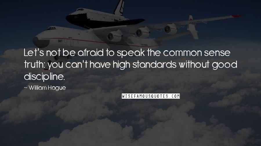 William Hague Quotes: Let's not be afraid to speak the common sense truth: you can't have high standards without good discipline.