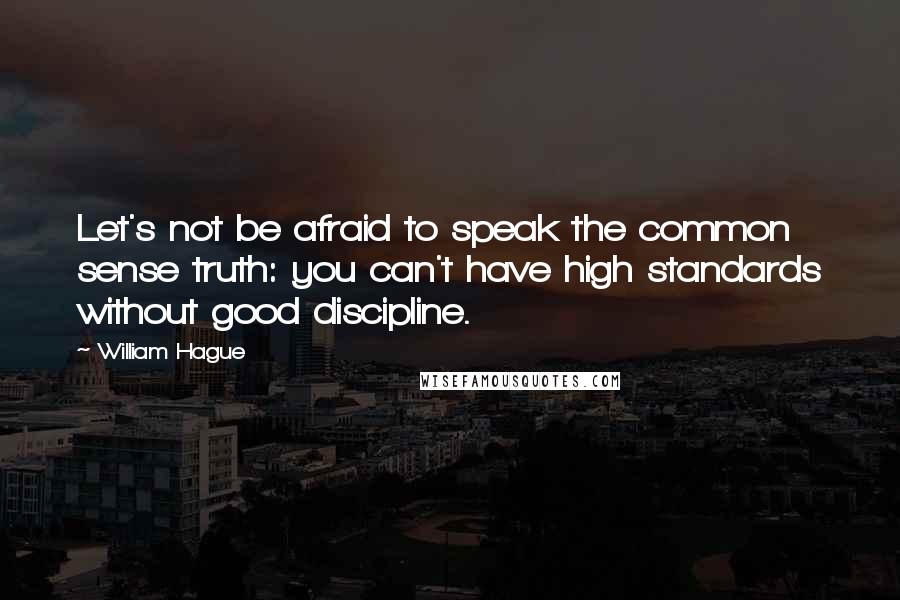 William Hague Quotes: Let's not be afraid to speak the common sense truth: you can't have high standards without good discipline.