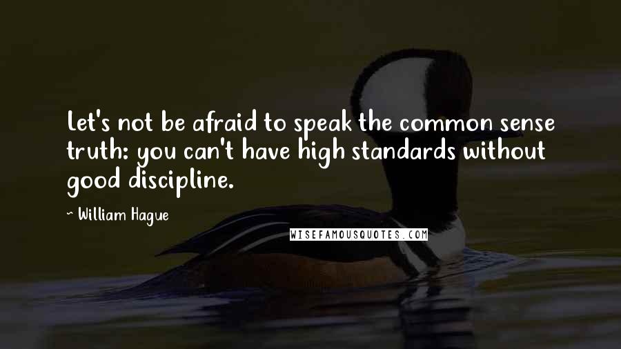 William Hague Quotes: Let's not be afraid to speak the common sense truth: you can't have high standards without good discipline.