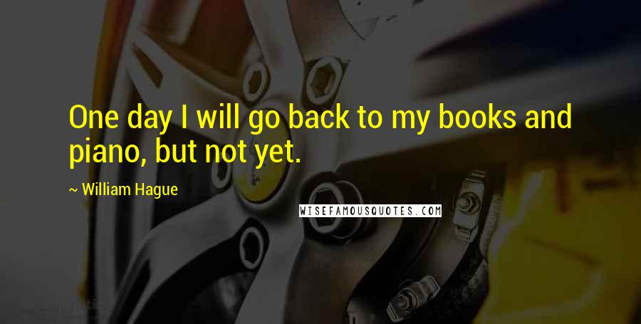 William Hague Quotes: One day I will go back to my books and piano, but not yet.