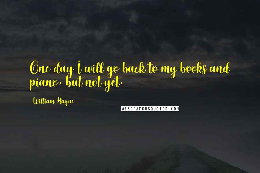 William Hague Quotes: One day I will go back to my books and piano, but not yet.