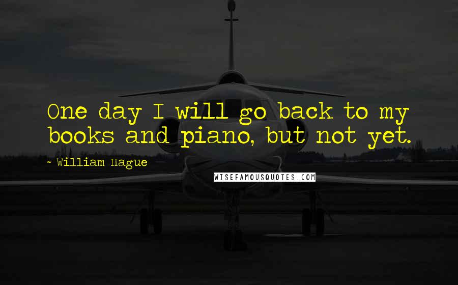 William Hague Quotes: One day I will go back to my books and piano, but not yet.