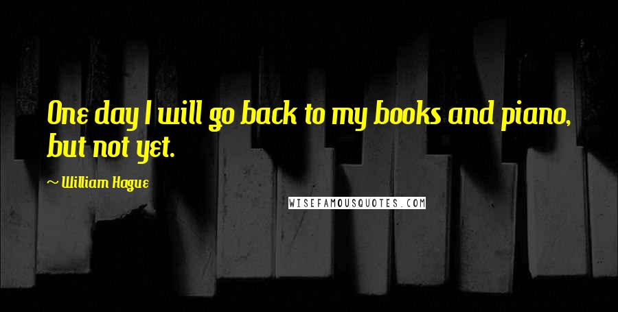 William Hague Quotes: One day I will go back to my books and piano, but not yet.