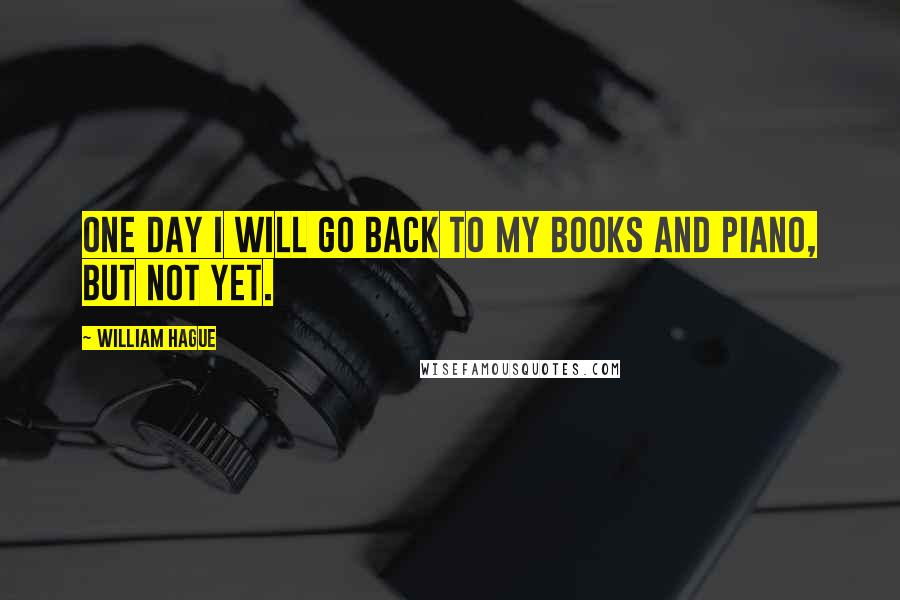 William Hague Quotes: One day I will go back to my books and piano, but not yet.