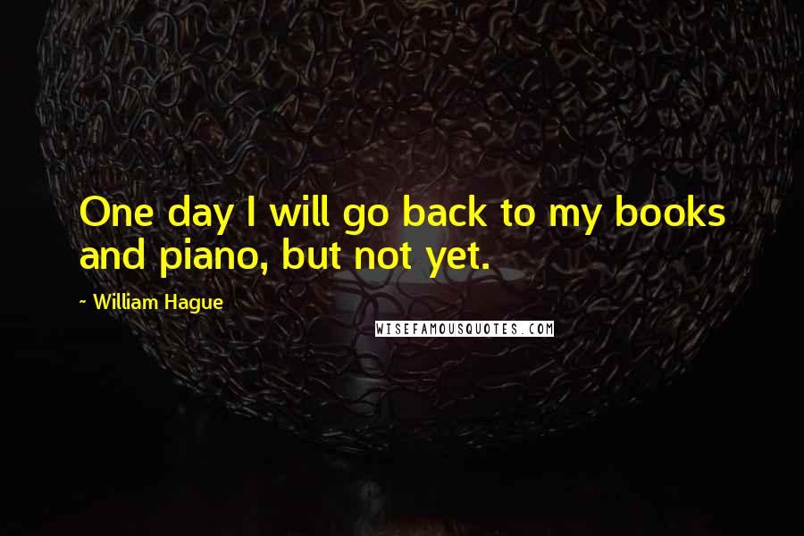 William Hague Quotes: One day I will go back to my books and piano, but not yet.