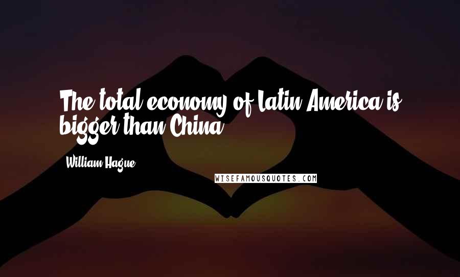 William Hague Quotes: The total economy of Latin America is bigger than China.