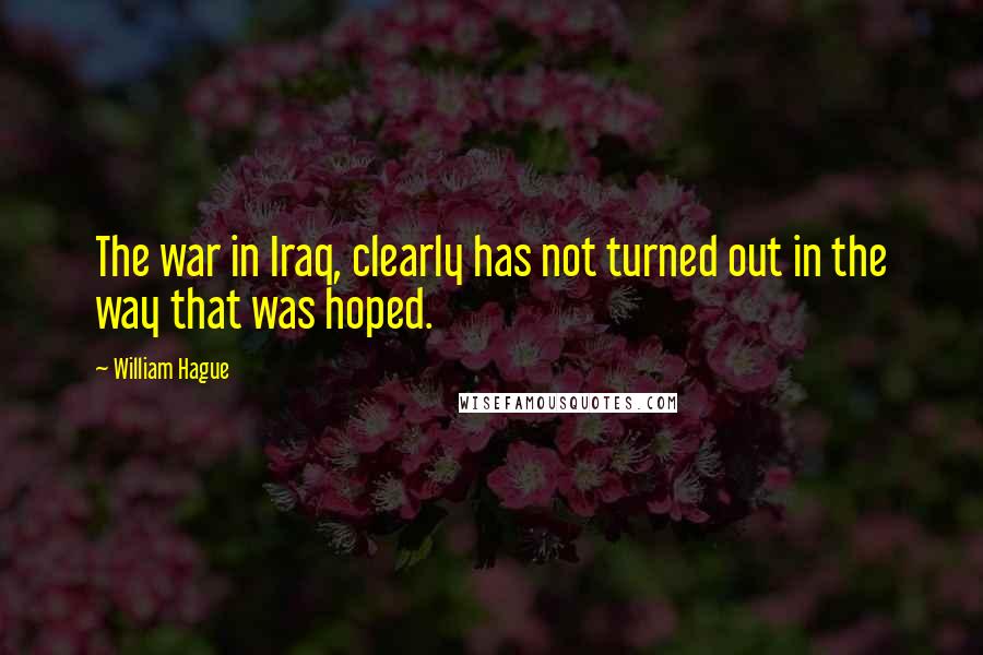 William Hague Quotes: The war in Iraq, clearly has not turned out in the way that was hoped.