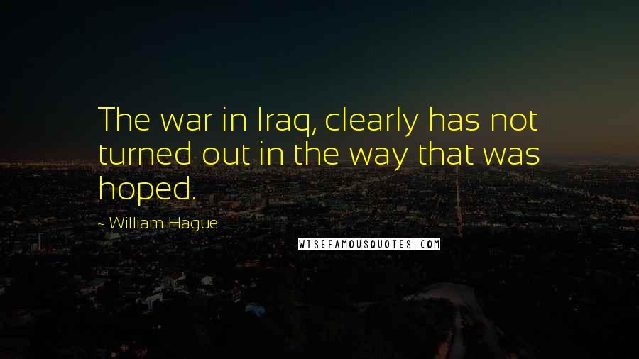 William Hague Quotes: The war in Iraq, clearly has not turned out in the way that was hoped.