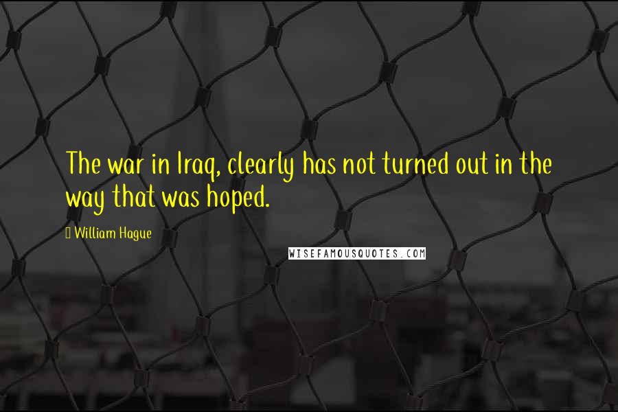 William Hague Quotes: The war in Iraq, clearly has not turned out in the way that was hoped.