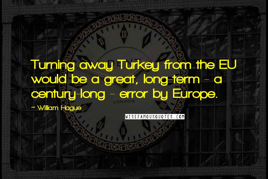 William Hague Quotes: Turning away Turkey from the EU would be a great, long-term - a century-long - error by Europe.