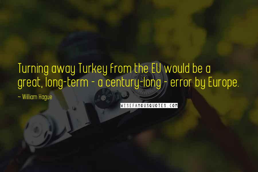 William Hague Quotes: Turning away Turkey from the EU would be a great, long-term - a century-long - error by Europe.