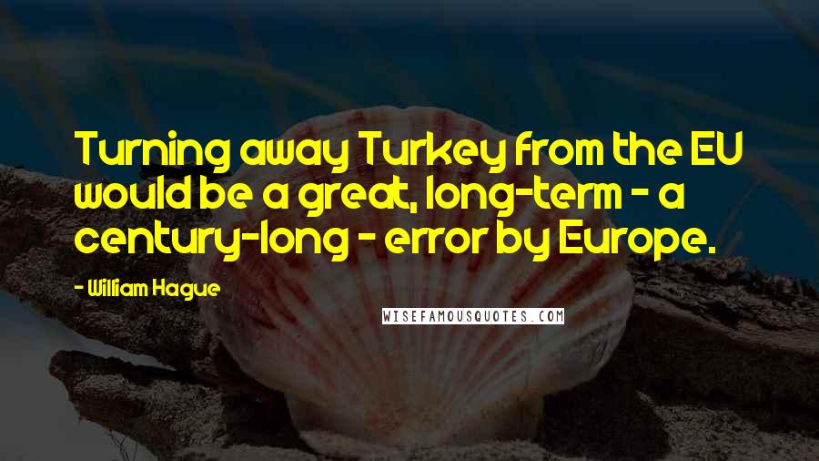 William Hague Quotes: Turning away Turkey from the EU would be a great, long-term - a century-long - error by Europe.