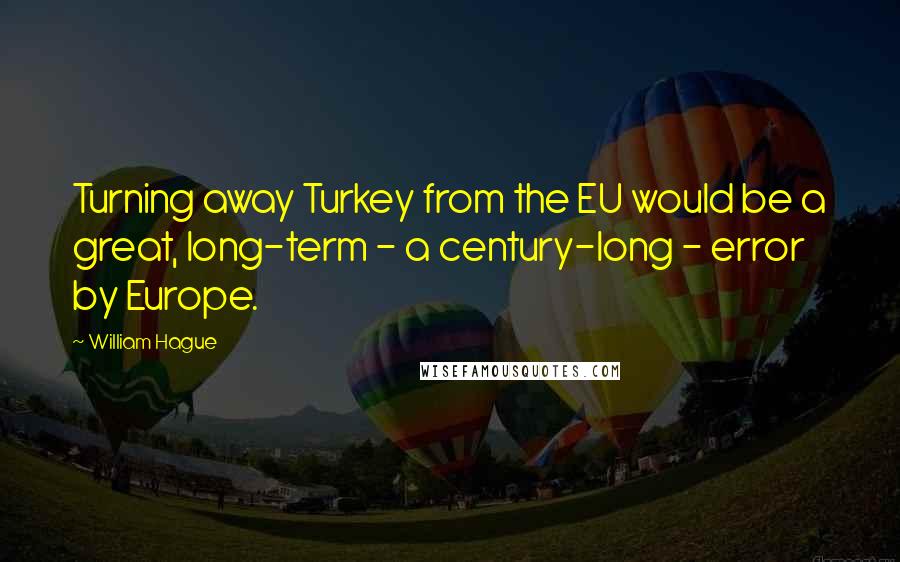 William Hague Quotes: Turning away Turkey from the EU would be a great, long-term - a century-long - error by Europe.