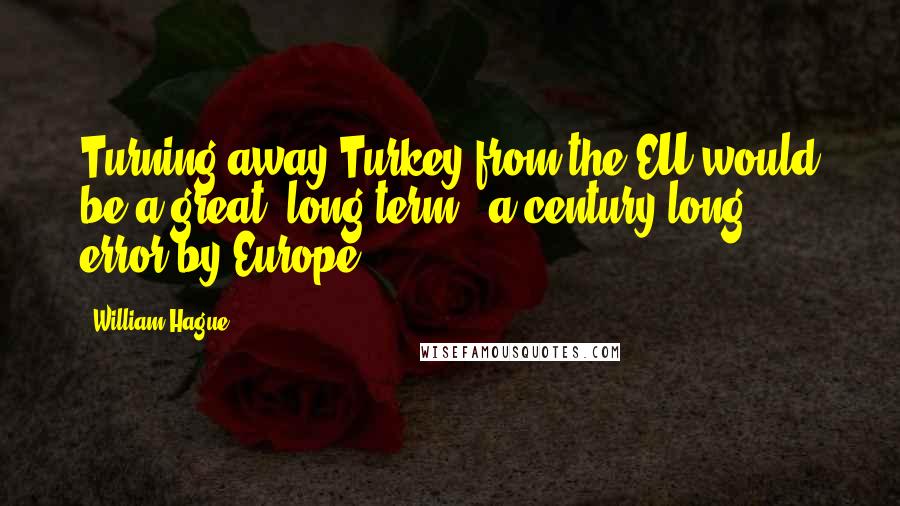 William Hague Quotes: Turning away Turkey from the EU would be a great, long-term - a century-long - error by Europe.