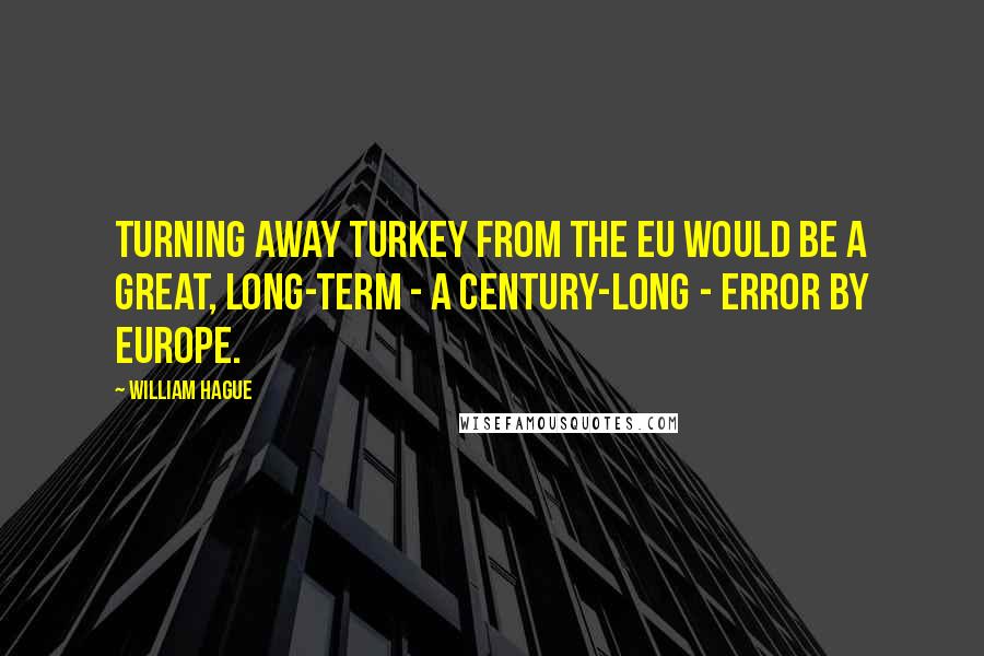 William Hague Quotes: Turning away Turkey from the EU would be a great, long-term - a century-long - error by Europe.