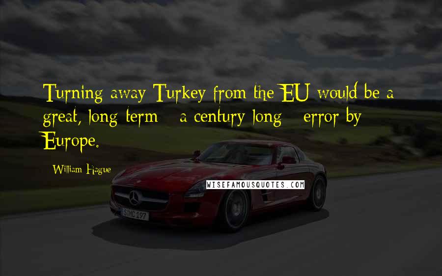 William Hague Quotes: Turning away Turkey from the EU would be a great, long-term - a century-long - error by Europe.