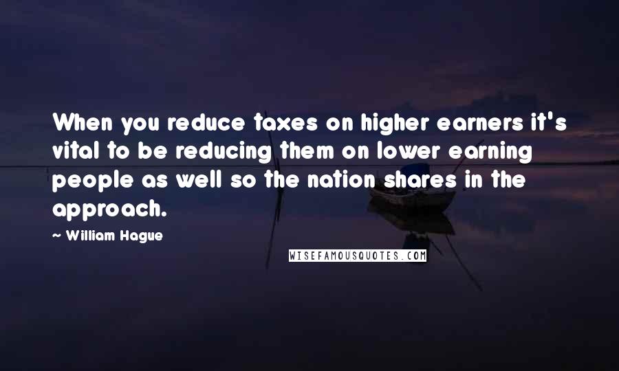 William Hague Quotes: When you reduce taxes on higher earners it's vital to be reducing them on lower earning people as well so the nation shares in the approach.