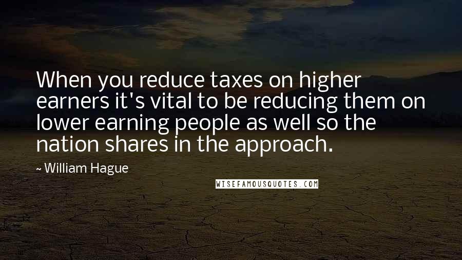 William Hague Quotes: When you reduce taxes on higher earners it's vital to be reducing them on lower earning people as well so the nation shares in the approach.