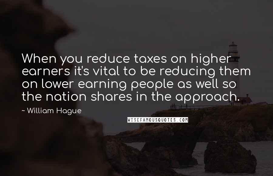 William Hague Quotes: When you reduce taxes on higher earners it's vital to be reducing them on lower earning people as well so the nation shares in the approach.