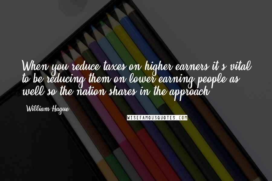 William Hague Quotes: When you reduce taxes on higher earners it's vital to be reducing them on lower earning people as well so the nation shares in the approach.