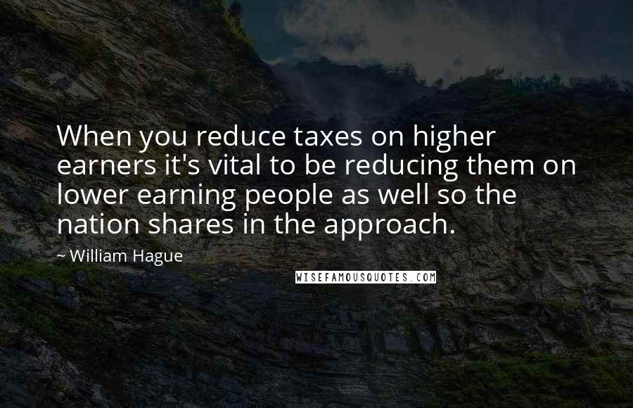 William Hague Quotes: When you reduce taxes on higher earners it's vital to be reducing them on lower earning people as well so the nation shares in the approach.