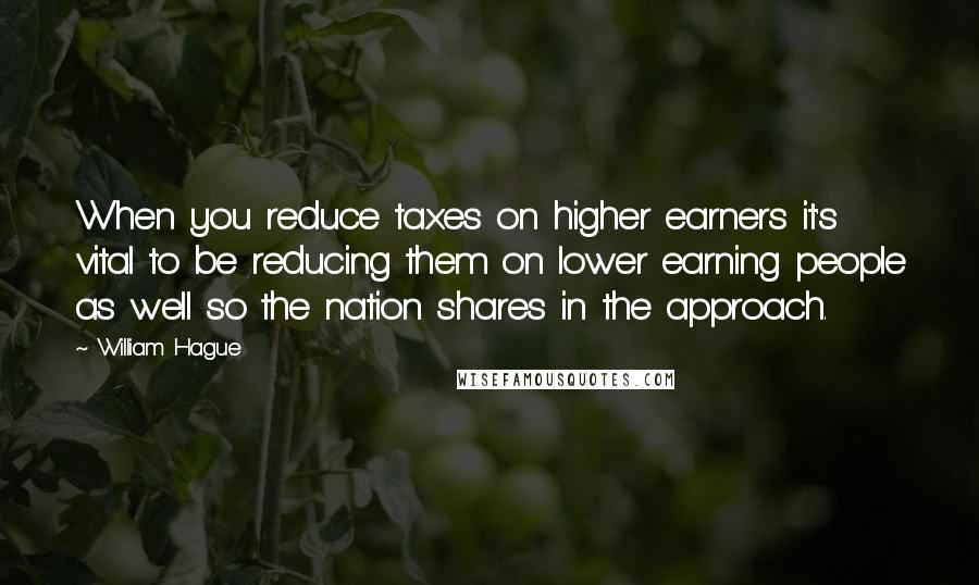 William Hague Quotes: When you reduce taxes on higher earners it's vital to be reducing them on lower earning people as well so the nation shares in the approach.