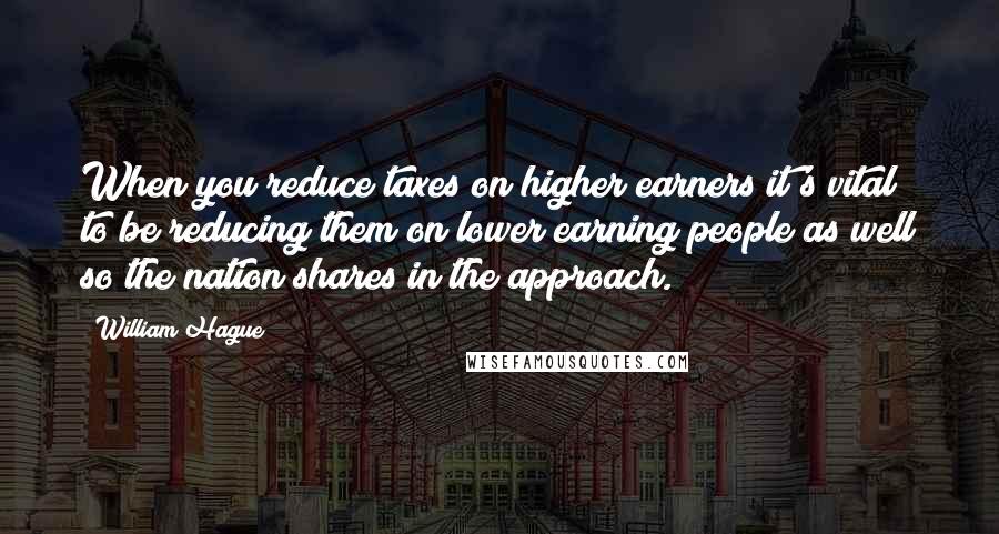 William Hague Quotes: When you reduce taxes on higher earners it's vital to be reducing them on lower earning people as well so the nation shares in the approach.