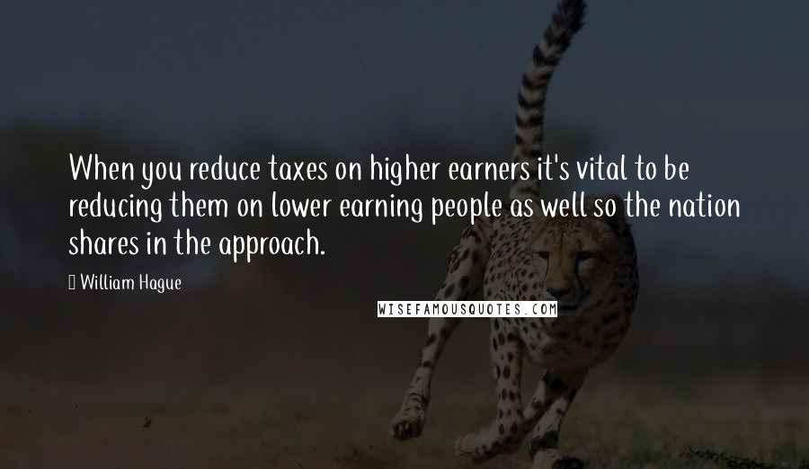 William Hague Quotes: When you reduce taxes on higher earners it's vital to be reducing them on lower earning people as well so the nation shares in the approach.