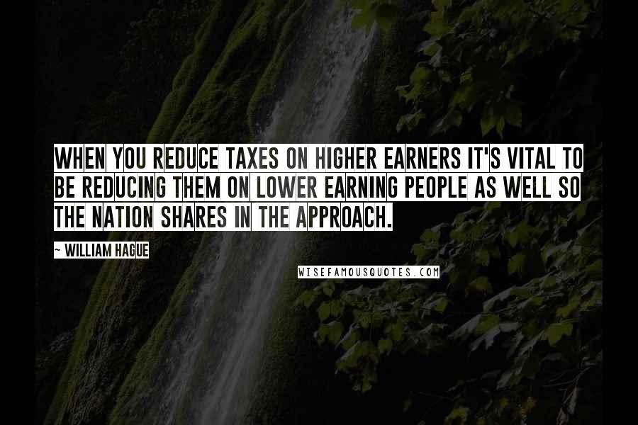 William Hague Quotes: When you reduce taxes on higher earners it's vital to be reducing them on lower earning people as well so the nation shares in the approach.