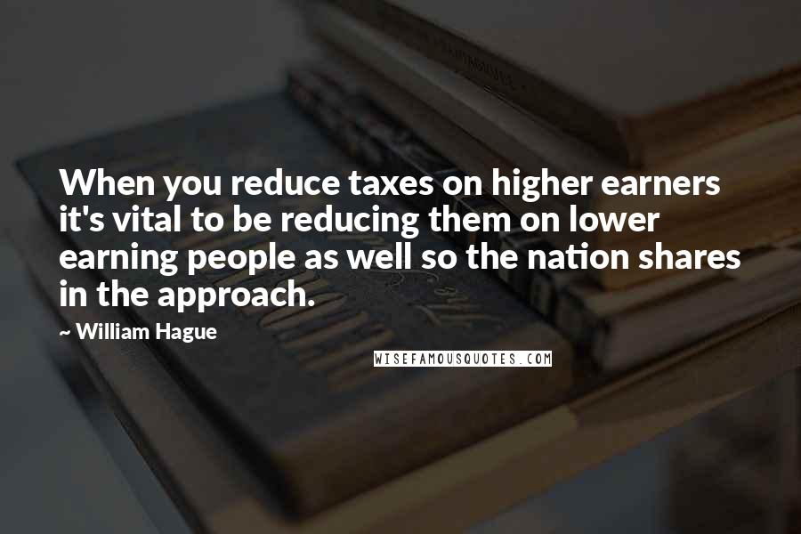 William Hague Quotes: When you reduce taxes on higher earners it's vital to be reducing them on lower earning people as well so the nation shares in the approach.