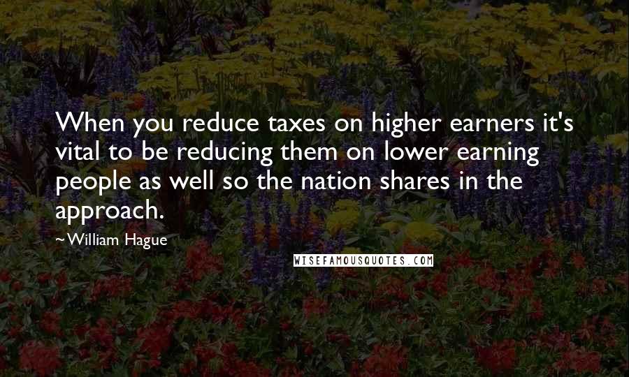 William Hague Quotes: When you reduce taxes on higher earners it's vital to be reducing them on lower earning people as well so the nation shares in the approach.