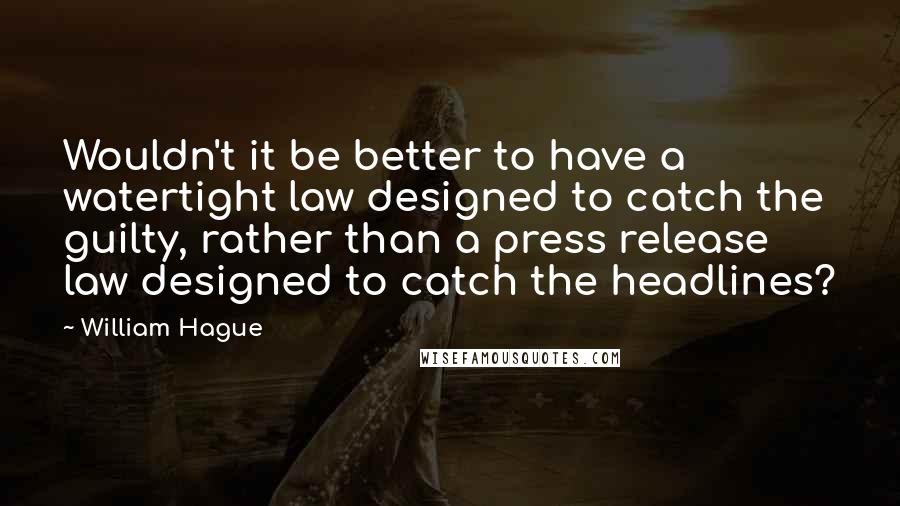 William Hague Quotes: Wouldn't it be better to have a watertight law designed to catch the guilty, rather than a press release law designed to catch the headlines?