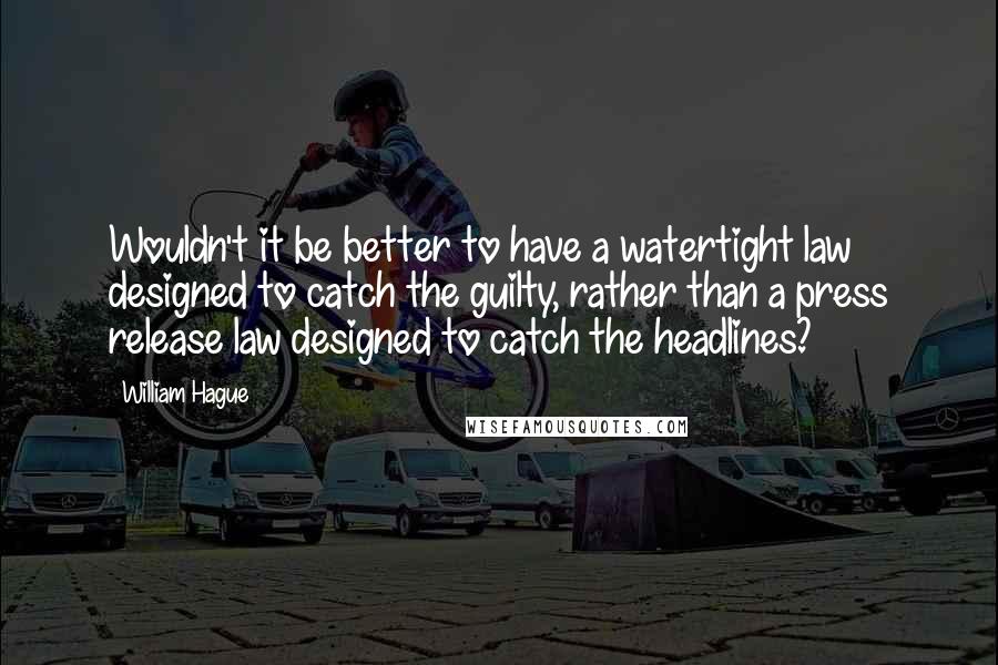 William Hague Quotes: Wouldn't it be better to have a watertight law designed to catch the guilty, rather than a press release law designed to catch the headlines?