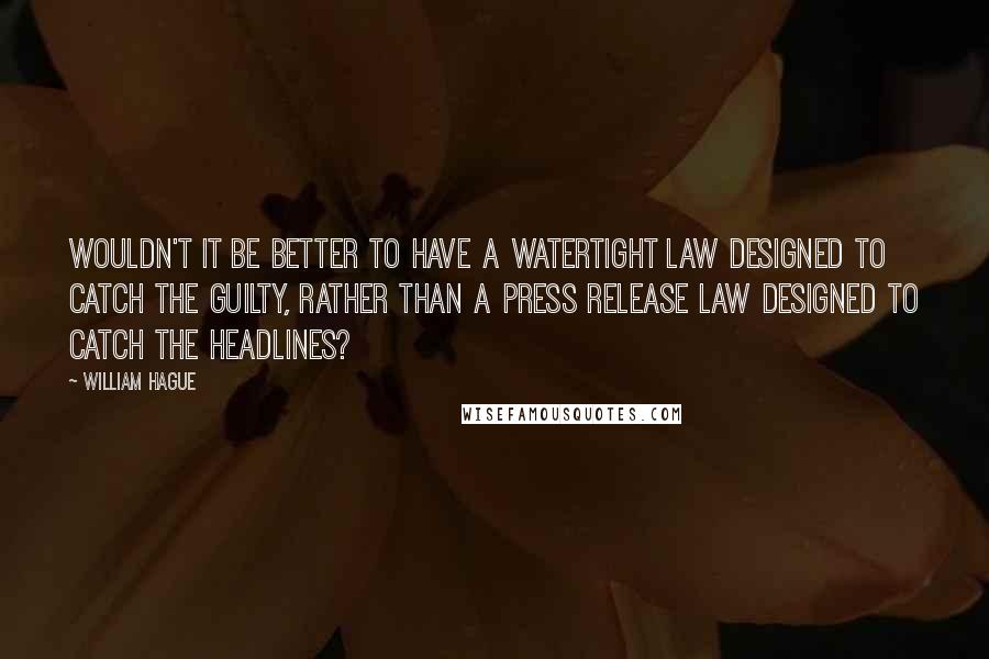 William Hague Quotes: Wouldn't it be better to have a watertight law designed to catch the guilty, rather than a press release law designed to catch the headlines?