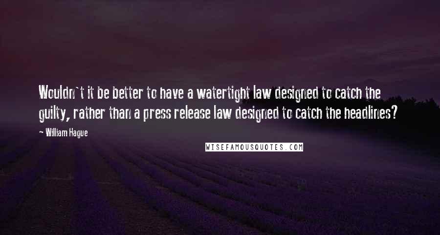 William Hague Quotes: Wouldn't it be better to have a watertight law designed to catch the guilty, rather than a press release law designed to catch the headlines?